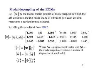 3
Let be the modal matrix (matrix of mode shapes) in which the
nth column is the nth mode shape of vibration (i.e. each column
represents a particular mode shape).
Recalling the results of Prob M8.2
 

Modal decoupling of the EOMs
 




























445
.
0
802
.
0
000
.
1
000
.
1
445
.
0
804
.
0
802
.
0
000
.
1
446
.
0
3
2
1
0.555
0.802
2.243
1.247
0.445
1.802
1.000
1.00
1.000



    
q
u 

    
q
u 
 

    
q
u 


 

Where {u} is displacement vector and {q} is
the modal amplitude vector (i.e. matrix of
displacement amplitude)
 