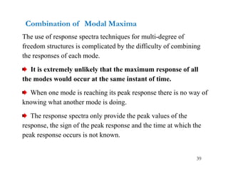 39
Combination of Modal Maxima
The use of response spectra techniques for multi-degree of
freedom structures is complicated by the difficulty of combining
the responses of each mode.
It is extremely unlikely that the maximum response of all
the modes would occur at the same instant of time.
When one mode is reaching its peak response there is no way of
knowing what another mode is doing.
The response spectra only provide the peak values of the
response, the sign of the peak response and the time at which the
peak response occurs is not known.
 
