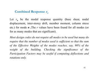 41
Combined Response ro
Let rn be the modal response quantity (base shear, nodal
displacement, inter-storey drift, member moment, column stress
etc.) for mode n .The r values have been found for all modes (or
for as many modes that are significant).
Most design codes do not require all modes to be used but many do
require that the number of modes used is sufficient so that the sum
of the Effective Weights of the modes reaches, say, 90% of the
weight of the building. Checking the significance of the
Participation Factors may be useful if computing deflections and
rotations only.
 