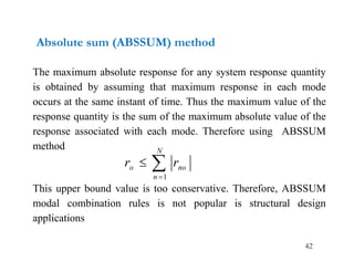 42
Absolute sum (ABSSUM) method
The maximum absolute response for any system response quantity
is obtained by assuming that maximum response in each mode
occurs at the same instant of time. Thus the maximum value of the
response quantity is the sum of the maximum absolute value of the
response associated with each mode. Therefore using ABSSUM
method
This upper bound value is too conservative. Therefore, ABSSUM
modal combination rules is not popular is structural design
applications



N
n
no
o r
r
1
 