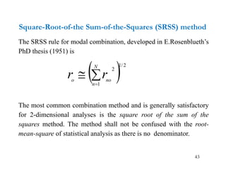 43
Square-Root-of-the Sum-of-the-Squares (SRSS) method
The SRSS rule for modal combination, developed in E.Rosenblueth’s
PhD thesis (1951) is
The most common combination method and is generally satisfactory
for 2-dimensional analyses is the square root of the sum of the
squares method. The method shall not be confused with the root-
mean-square of statistical analysis as there is no denominator.
 2
/
1
1
2



N
n
no
o
r
r
 
