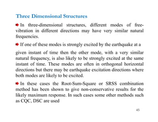 45
Three Dimensional Structures
In three-dimensional structures, different modes of free-
vibration in different directions may have very similar natural
frequencies.
If one of these modes is strongly excited by the earthquake at a
given instant of time then the other mode, with a very similar
natural frequency, is also likely to be strongly excited at the same
instant of time. These modes are often in orthogonal horizontal
directions but there may be earthquake excitation directions where
both modes are likely to be excited.
In these cases the Root-Sum-Square or SRSS combination
method has been shown to give non-conservative results for the
likely maximum response. In such cases some other methods such
as CQC, DSC are used
 