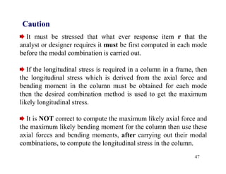 47
Caution
It must be stressed that what ever response item r that the
analyst or designer requires it must be first computed in each mode
before the modal combination is carried out.
If the longitudinal stress is required in a column in a frame, then
the longitudinal stress which is derived from the axial force and
bending moment in the column must be obtained for each mode
then the desired combination method is used to get the maximum
likely longitudinal stress.
It is NOT correct to compute the maximum likely axial force and
the maximum likely bending moment for the column then use these
axial forces and bending moments, after carrying out their modal
combinations, to compute the longitudinal stress in the column.
 