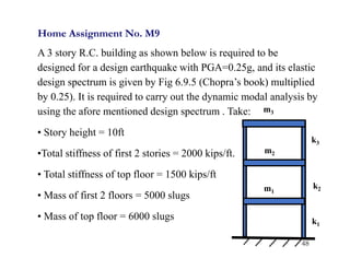 48
Home Assignment No. M9
A 3 story R.C. building as shown below is required to be
designed for a design earthquake with PGA=0.25g, and its elastic
design spectrum is given by Fig 6.9.5 (Chopra’s book) multiplied
by 0.25). It is required to carry out the dynamic modal analysis by
using the afore mentioned design spectrum . Take:
• Story height = 10ft
•Total stiffness of first 2 stories = 2000 kips/ft.
• Total stiffness of top floor = 1500 kips/ft
• Mass of first 2 floors = 5000 slugs
• Mass of top floor = 6000 slugs
m1
m2
m3
k1
k2
k3
 