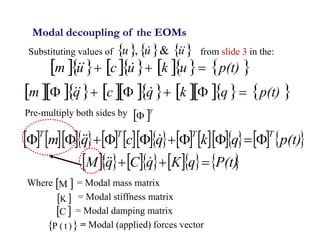5
Substituting values of from slide 3 in the:
             
p(t)
q
k
q
c
q
m 




 


Modal decoupling of the EOMs
          
p(t)
u
k
u
c
u
m 

 


     
u
u
u 

 &
,
 T

                     
p(t)
q
k
q
c
q
m
T
T
T
T









 


          
P(t)
q
K
q
C
q
M 

 


Pre-multiply both sides by
Where = Modal mass matrix
= Modal stiffness matrix
= Modal damping matrix
= Modal (applied) forces vector
 
M
 
C
 
K
 
)
t
(
P
 