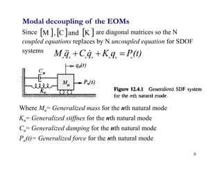 8
Modal decoupling of the EOMs
Since are diagonal matrices so the N
coupled equations replaces by N uncoupled equation for SDOF
systems
     
K
and
C
,
M
(t)
P
q
K
q
C
q
M n
n
n
n
n
n
n


 


Where Mn= Generalized mass for the nth natural mode
Kn= Generalized stiffnes for the nth natural mode
Cn= Generalized damping for the nth natural mode
Pn(t)= Generalized force for the nth natural mode
 