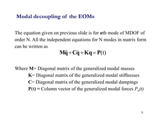 9
Modal decoupling of the EOMs
The equation given on previous slide is for nth mode of MDOF of
order N. All the independent equations for N modes in matrix form
can be written as
Where M= Diagonal matrix of the generalized modal masses
K= Diagonal matrix of the generalized modal stiffnesses
C= Diagonal matrix of the generalized modal dampings
P(t) = Column vector of the generalized modal forces Pn(t)
(t)
P
Kq
q
C
q
M 

 


 