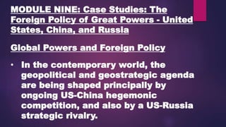 MODULE NINE: Case Studies: The
Foreign Policy of Great Powers - United
States, China, and Russia
Global Powers and Foreign Policy
• In the contemporary world, the
geopolitical and geostrategic agenda
are being shaped principally by
ongoing US-China hegemonic
competition, and also by a US-Russia
strategic rivalry.
 