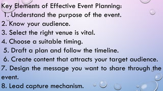 Key Elements of Effective Event Planning:
1. Understand the purpose of the event.
2. Know your audience.
3. Select the right venue is vital.
4. Choose a suitable timing.
5. Draft a plan and follow the timeline.
6. Create content that attracts your target audience.
7. Design the message you want to share through the
event.
8. Lead capture mechanism.
 