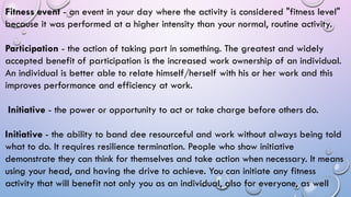 Fitness event - an event in your day where the activity is considered "fitness level"
because it was performed at a higher intensity than your normal, routine activity.
Participation - the action of taking part in something. The greatest and widely
accepted benefit of participation is the increased work ownership of an individual.
An individual is better able to relate himself/herself with his or her work and this
improves performance and efficiency at work.
Initiative - the power or opportunity to act or take charge before others do.
Initiative - the ability to band dee resourceful and work without always being told
what to do. It requires resilience termination. People who show initiative
demonstrate they can think for themselves and take action when necessary. It means
using your head, and having the drive to achieve. You can initiate any fitness
activity that will benefit not only you as an individual, also for everyone, as well
 
