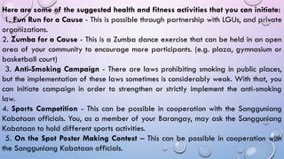 Here are some of the suggested health and fitness activities that you can initiate:
1. Fun Run for a Cause - This is possible through partnership with LGUs, and private
organizations.
2. Zumba for a Cause - This is a Zumba dance exercise that can be held in an open
area of your community to encourage more participants. (e.g. plaza, gymnasium or
basketball court)
3. Anti-Smoking Campaign - There are laws prohibiting smoking in public places,
but the implementation of these laws sometimes is considerably weak. With that, you
can initiate campaign in order to strengthen or strictly implement the anti-smoking
law.
4. Sports Competition - This can be possible in cooperation with the Sangguniang
Kabataan officials. You, as a member of your Barangay, may ask the Sangguniang
Kabataan to hold different sports activities.
5. On the Spot Poster Making Contest – This can be possible in cooperation with
the Sangguniang Kabataan officials.
 