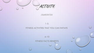 ACTIVITY:
ENUMERATION:
1-5.
FITNESS ACTIVITIES THAT YOU CAN INITIATE
6-10
FITNESS FACTS BENEFITS
 