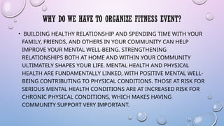 WHY DO WE HAVE TO ORGANIZE FITNESS EVENT?
• BUILDING HEALTHY RELATIONSHIP AND SPENDING TIME WITH YOUR
FAMILY, FRIENDS, AND OTHERS IN YOUR COMMUNITY CAN HELP
IMPROVE YOUR MENTAL WELL-BEING. STRENGTHENING
RELATIONSHIPS BOTH AT HOME AND WITHIN YOUR COMMUNITY
ULTIMATELY SHAPES YOUR LIFE. MENTAL HEALTH AND PHYSICAL
HEALTH ARE FUNDAMENTALLY LINKED, WITH POSITIVE MENTAL WELL-
BEING CONTRIBUTING TO PHYSICAL CONDITIONS. THOSE AT RISK FOR
SERIOUS MENTAL HEALTH CONDITIONS ARE AT INCREASED RISK FOR
CHRONIC PHYSICAL CONDITIONS, WHICH MAKES HAVING
COMMUNITY SUPPORT VERY IMPORTANT.
 