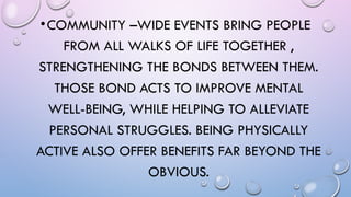 •COMMUNITY –WIDE EVENTS BRING PEOPLE
FROM ALL WALKS OF LIFE TOGETHER ,
STRENGTHENING THE BONDS BETWEEN THEM.
THOSE BOND ACTS TO IMPROVE MENTAL
WELL-BEING, WHILE HELPING TO ALLEVIATE
PERSONAL STRUGGLES. BEING PHYSICALLY
ACTIVE ALSO OFFER BENEFITS FAR BEYOND THE
OBVIOUS.
 