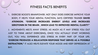 FITNESS FACTS BENEFITS
1. EXERCISE BOOSTS BRAINPOWER. NOT ONLY DOES EXERCISE IMPROVE YOUR
BODY, IT HELPS YOUR MENTAL FUNCTION, SAYS CERTIFIED TRAINER DAVID
ATKINSON. “EXERCISE INCREASES ENERGY LEVELS AND INCREASES
SEROTONIN IN THE BRAIN , WHICH LEAD TO IMPROVED MENTAL CLARITY”
2. MOVEMENTS MELTS AWAY STRESS. AS MUCH AS IT MAY STRESS YOU OUT
JUST TO THINK ABOUT EXERCISING, ONCE YOU ACTUALLY START WORKING
OUT, YOU WILL EXPERIENCE LESS STRESS IN EVERY PART OF YOUR LIFE.
“EXERCISE PRODUCES A RELAXATION RESPONSE THAT SERVES AS A POSSIBLE
DISTRACTION,” IT ALSO HELPS ELEVATE YOUR MOOD AND KEEP DEPRESSION AT
BAY.
 