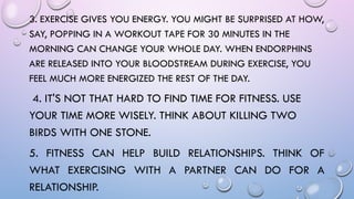 3. EXERCISE GIVES YOU ENERGY. YOU MIGHT BE SURPRISED AT HOW,
SAY, POPPING IN A WORKOUT TAPE FOR 30 MINUTES IN THE
MORNING CAN CHANGE YOUR WHOLE DAY. WHEN ENDORPHINS
ARE RELEASED INTO YOUR BLOODSTREAM DURING EXERCISE, YOU
FEEL MUCH MORE ENERGIZED THE REST OF THE DAY.
4. IT'S NOT THAT HARD TO FIND TIME FOR FITNESS. USE
YOUR TIME MORE WISELY. THINK ABOUT KILLING TWO
BIRDS WITH ONE STONE.
5. FITNESS CAN HELP BUILD RELATIONSHIPS. THINK OF
WHAT EXERCISING WITH A PARTNER CAN DO FOR A
RELATIONSHIP.
 