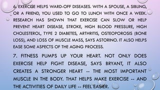 6. EXERCISE HELPS WARD-OFF DISEASES. WITH A SPOUSE, A SIBLING,
OR A FRIEND, YOU USED TO GO TO LUNCH WITH ONCE A WEEK.
RESEARCH HAS SHOWN THAT EXERCISE CAN SLOW OR HELP
PREVENT HEART DISEASE, STROKE, HIGH BLOOD PRESSURE, HIGH
CHOLESTEROL, TYPE 2 DIABETES, ARTHRITIS, OSTEOPOROSIS (BONE
LOSS), AND LOSS OF MUSCLE MASS, SAYS ASTORINO. IT ALSO HELPS
EASE SOME ASPECTS OF THE AGING PROCESS.
7. FITNESS PUMPS UP YOUR HEART. NOT ONLY DOES
EXERCISE HELP FIGHT DISEASE, SAYS BRYANT, IT ALSO
CREATES A STRONGER HEART -- THE MOST IMPORTANT
MUSCLE IN THE BODY. THAT HELPS MAKE EXERCISE -- AND
THE ACTIVITIES OF DAILY LIFE -- FEEL EASIER.
 