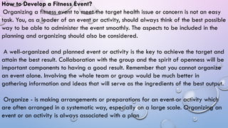 How to Develop a Fitness Event?
Organizing a fitness event to meet the target health issue or concern is not an easy
task. You, as a leader of an event or activity, should always think of the best possible
way to be able to administer the event smoothly. The aspects to be included in the
planning and organizing should also be considered.
A well-organized and planned event or activity is the key to achieve the target and
attain the best result. Collaboration with the group and the spirit of openness will be
important components to having a good result. Remember that you cannot organize
an event alone. Involving the whole team or group would be much better in
gathering information and ideas that will serve as the ingredients of the best output.
Organize - is making arrangements or preparations for an event or activity which
are often arranged in a systematic way, especially on a large scale. Organizing an
event or an activity is always associated with a plan
 