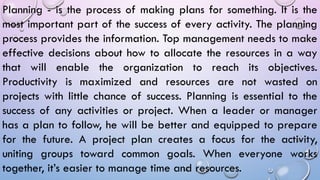 Planning - is the process of making plans for something. It is the
most important part of the success of every activity. The planning
process provides the information. Top management needs to make
effective decisions about how to allocate the resources in a way
that will enable the organization to reach its objectives.
Productivity is maximized and resources are not wasted on
projects with little chance of success. Planning is essential to the
success of any activities or project. When a leader or manager
has a plan to follow, he will be better and equipped to prepare
for the future. A project plan creates a focus for the activity,
uniting groups toward common goals. When everyone works
together, it’s easier to manage time and resources.
 