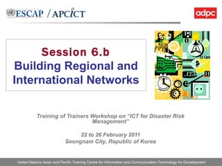 Session 6.b Building Regional and International Networks Training of Trainers Workshop on “ICT for Disaster Risk Management” 22 to 26 February 2011 Seongnam City, Republic of Korea 