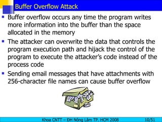 Buffer Overflow Attack Buffer overflow occurs any time the program writes more information into the buffer than the space allocated in the memory The attacker can overwrite the data that controls the program execution path and hijack the control of the program to execute the attacker’s code instead of the process code Sending email messages that have attachments with 256-character file names can cause buffer overflow 