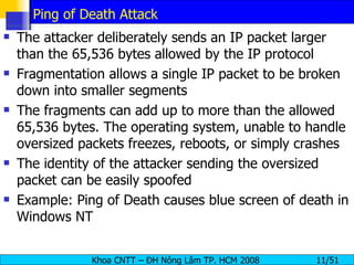 Ping of Death Attack The attacker deliberately sends an IP packet larger than the 65,536 bytes allowed by the IP protocol Fragmentation allows a single IP packet to be broken down into smaller segments The fragments can add up to more than the allowed 65,536 bytes. The operating system, unable to handle oversized packets freezes, reboots, or simply crashes The identity of the attacker sending the oversized packet can be easily spoofed Example: Ping of Death causes blue screen of death in Windows NT 