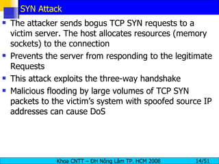 SYN Attack The attacker sends bogus TCP SYN requests to a victim server. The host allocates resources (memory sockets) to the connection Prevents the server from responding to the legitimate Requests  This attack exploits the three-way handshake  Malicious flooding by large volumes of TCP SYN packets to the victim’s system with spoofed source IP addresses can cause DoS 