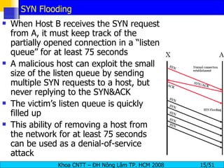 SYN Flooding When Host B receives the SYN request from A, it must keep track of the partially opened connection in a “listen queue” for at least 75 seconds A malicious host can exploit the small size of the listen queue by sending multiple SYN requests to a host, but never replying to the SYN&ACK The victim’s listen queue is quickly filled up This ability of removing a host from the network for at least 75 seconds can be used as a denial-of-service attack 