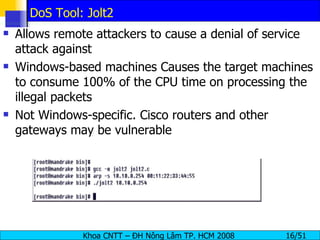 DoS Tool: Jolt2 Allows remote attackers to cause a denial of service attack against Windows-based machines Causes the target machines to consume 100% of the CPU time on processing the illegal packets Not Windows-specific. Cisco routers and other gateways may be vulnerable 