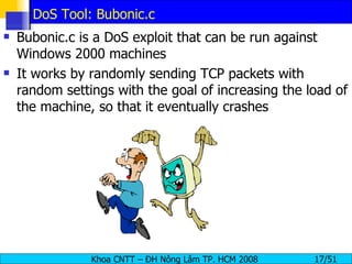 DoS Tool: Bubonic.c Bubonic.c is a DoS exploit that can be run against Windows 2000 machines It works by randomly sending TCP packets with random settings with the goal of increasing the load of the machine, so that it eventually crashes 