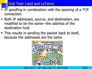 DoS Tool: Land and LaTierra IP spoofing in combination with the opening of a TCP connection Both IP addresses, source, and destination, are modified to be the same—the address of the destination host This results in sending the packet back to itself, because the addresses are the same 