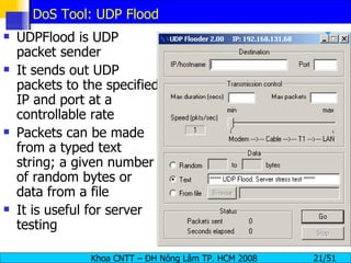 DoS Tool: UDP Flood UDPFlood is UDP packet sender It sends out UDP packets to the specified IP and port at a controllable rate Packets can be made from a typed text string; a given number of random bytes or data from a file It is useful for server testing 