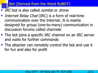 Bot (Derived from the Word RoBOT) IRC  bot is also called  zombie  or  drone Internet Relay Chat  (IRC) is a form of real-time communication over the Internet. It is mainly designed for group (one-to-many) communication in discussion forums called channels The bot joins a specific IRC channel on an IRC server and waits for further commands The attacker can remotely control the bot and use it for fun and also for profit 