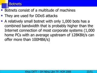 Botnets Botnets consist of a multitude of machines They are used for DDoS attacks A relatively small botnet with only 1,000 bots has a combined bandwidth that is probably higher than the Internet connection of most corporate systems (1,000 home PCs with an average upstream of 128KBit/s can offer more than 100MBit/s) 