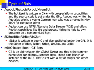 Types of Bots Agobot/Phatbot/Forbot/XtremBot The bot itself is written in C++ with cross-platform capabilities and the source code is put under the GPL. Agobot was written by Ago alias Wonk, a young German man who was arrested in May 2004 for computer crime Agobot can use NTFS Alternate Data Stream (ADS) and offers Rootkit capabilities like file and process hiding to hide its own presence on a compromised host SDBot/RBot/UrBot/UrXBot SDBot is written in poor C and also published under the GPL. It is the father of RBot, RxBot, UrBot, UrXBot, and JrBot mIRC-based Bots - GT-Bots GT is an abbreviation for  Global Threat  and this is the common name used for all mIRC-scripted bots. These bots launch an instance of the mIRC chat-client with a set of scripts and other binaries 