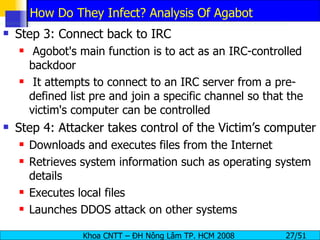 How Do They Infect? Analysis Of Agabot Step 3: Connect back to IRC Agobot's main function is to act as an IRC-controlled backdoor It attempts to connect to an IRC server from a pre-defined list pre and join a specific channel so that the victim's computer can be controlled Step 4: Attacker takes control of the Victim’s computer Downloads and executes files from the Internet Retrieves system information such as operating system details Executes local files Launches DDOS attack on other systems 