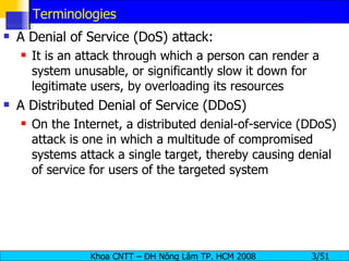 Terminologies A Denial of Service (DoS) attack: It is an attack through which a person can render a system unusable, or significantly slow it down for legitimate users, by overloading its resources A Distributed Denial of Service (DDoS) On the Internet, a distributed denial-of-service (DDoS) attack is one in which a multitude of compromised systems attack a single target, thereby causing denial of service for users of the targeted system 