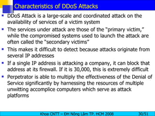 Characteristics of DDoS Attacks DDoS Attack is a large-scale and coordinated attack on the availability of services of a victim system The services under attack are those of the “primary victim,” while the compromised systems used to launch the attack are often called the “secondary victims” This makes it difficult to detect because attacks originate from several IP addresses  If a single IP address is attacking a company, it can block that address at its firewall. If it is 30,000, this is extremely difficult Perpetrator is able to multiply the effectiveness of the Denial of Service significantly by harnessing the resources of multiple unwitting accomplice computers which serve as attack platforms 