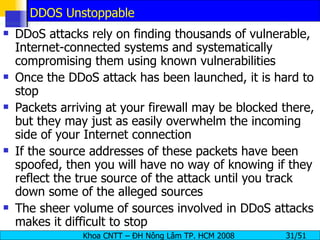 DDOS Unstoppable DDoS attacks rely on finding thousands of vulnerable, Internet-connected systems and systematically compromising them using known vulnerabilities Once the DDoS attack has been launched, it is hard to stop Packets arriving at your firewall may be blocked there, but they may just as easily overwhelm the incoming side of your Internet connection If the source addresses of these packets have been spoofed, then you will have no way of knowing if they reflect the true source of the attack until you track down some of the alleged sources The sheer volume of sources involved in DDoS attacks makes it difficult to stop 