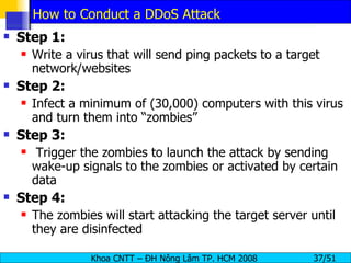 How to Conduct a DDoS Attack Step 1: Write a virus that will send ping packets to a target network/websites Step 2: Infect a minimum of (30,000) computers with this virus and turn them into “zombies” Step 3: Trigger the zombies to launch the attack by sending wake-up signals to the zombies or activated by certain data Step 4: The zombies will start attacking the target server until they are disinfected 