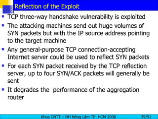 Reflection of the Exploit TCP three-way handshake vulnerability is exploited The attacking machines send out huge volumes of SYN packets but with the IP source address pointing to the target machine Any general-purpose TCP connection-accepting Internet server could be used to reflect SYN packets For each SYN packet received by the TCP reflection server, up to four SYN/ACK packets will generally be sent It degrades the  performance of the aggregation router 