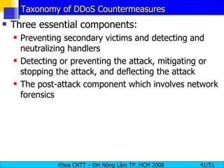 Taxonomy of DDoS Countermeasures Three essential components: Preventing secondary victims and detecting and neutralizing handlers Detecting or preventing the attack, mitigating or stopping the attack, and deflecting the attack The post-attack component which involves network forensics 