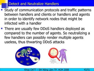 Detect and Neutralize Handlers Study of communication protocols and traffic patterns between handlers and clients or handlers and agents in order to identify network nodes that might be infected with a handler There are usually few DDoS handlers deployed as compared to the number of agents. So neutralizing a few handlers can possibly render multiple agents useless, thus thwarting DDoS attacks 