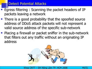 Detect Potential Attacks Egress filtering : Scanning the packet headers of IP packets leaving a network There is a good probability that the spoofed source address of DDoS attack packets will not represent a valid source address of the specific sub-network Placing a firewall or packet sniffer in the sub-network that filters out any traffic without an originating IP address 
