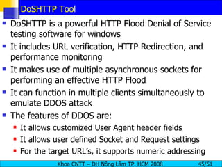 DoSHTTP Tool DoSHTTP is a powerful HTTP Flood Denial of Service testing software for windows It includes URL verification, HTTP Redirection, and performance monitoring It makes use of multiple asynchronous sockets for performing an effective HTTP Flood It can function in multiple clients simultaneously to emulate DDOS attack The features of DDOS are: It allows customized User Agent header fields It allows user defined Socket and Request settings For the target URL’s, it supports numeric addressing 