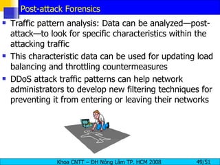 Post-attack Forensics Traffic pattern analysis: Data can be analyzed—post-attack—to look for specific characteristics within the attacking traffic This characteristic data can be used for updating load balancing and throttling countermeasures DDoS attack traffic patterns can help network administrators to develop new filtering techniques for preventing it from entering or leaving their networks 