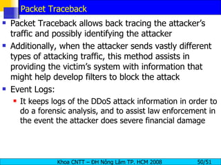 Packet Traceback Packet Traceback allows back tracing the attacker’s traffic and possibly identifying the attacker Additionally, when the attacker sends vastly different types of attacking traffic, this method assists in providing the victim’s system with information that might help develop filters to block the attack Event Logs: It keeps logs of the DDoS attack information in order to do a forensic analysis, and to assist law enforcement in the event the attacker does severe financial damage 