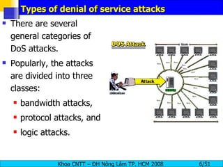 Types of denial of service attacks There are several general categories of DoS attacks. Popularly, the attacks are divided into three classes:  bandwidth attacks,  protocol attacks, and logic attacks. 