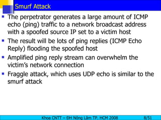 Smurf Attack The perpetrator generates a large amount of ICMP echo (ping) traffic to a network broadcast address with a spoofed source IP set to a victim host The result will be lots of ping replies (ICMP Echo Reply) flooding the spoofed host Amplified ping reply stream can overwhelm the victim’s network connection Fraggle attack, which uses UDP echo is similar to the smurf attack 