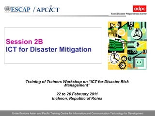 Session 2B ICT for Disaster Mitigation Training of Trainers Workshop on “ICT for Disaster Risk Management” 22 to 26 February 2011 Incheon, Republic of Korea 